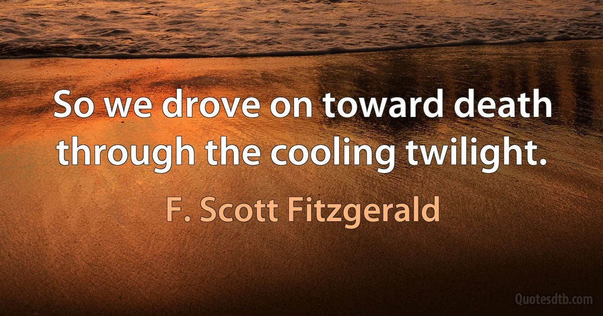 So we drove on toward death through the cooling twilight. (F. Scott Fitzgerald)