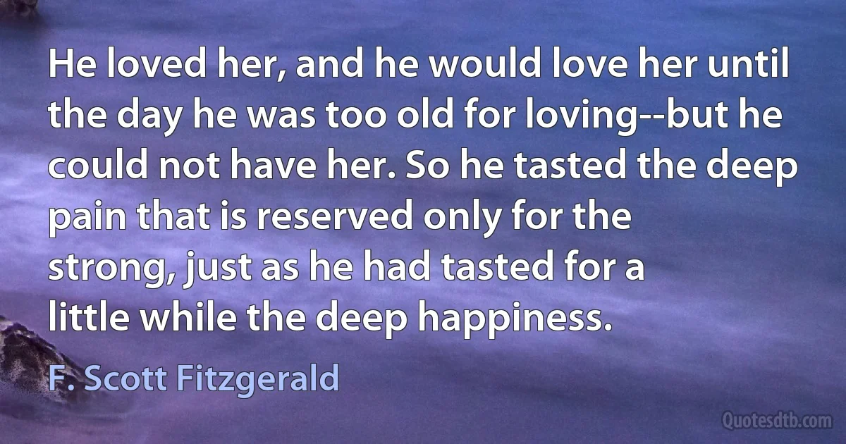 He loved her, and he would love her until the day he was too old for loving--but he could not have her. So he tasted the deep pain that is reserved only for the strong, just as he had tasted for a little while the deep happiness. (F. Scott Fitzgerald)