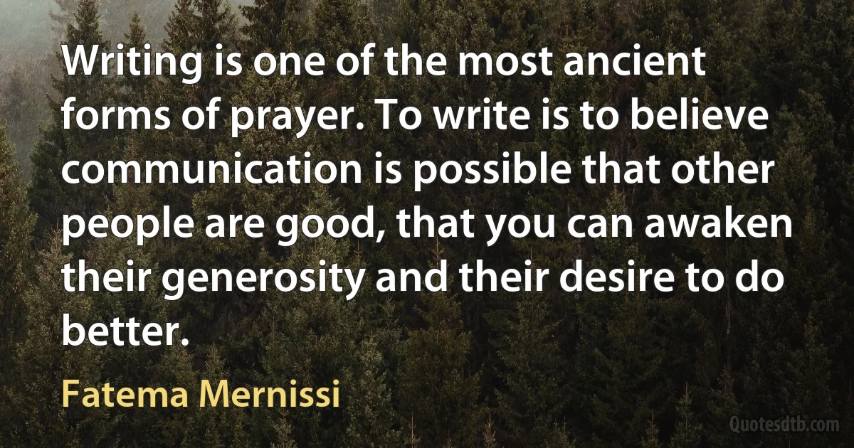 Writing is one of the most ancient forms of prayer. To write is to believe communication is possible that other people are good, that you can awaken their generosity and their desire to do better. (Fatema Mernissi)