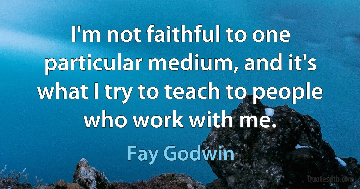 I'm not faithful to one particular medium, and it's what I try to teach to people who work with me. (Fay Godwin)