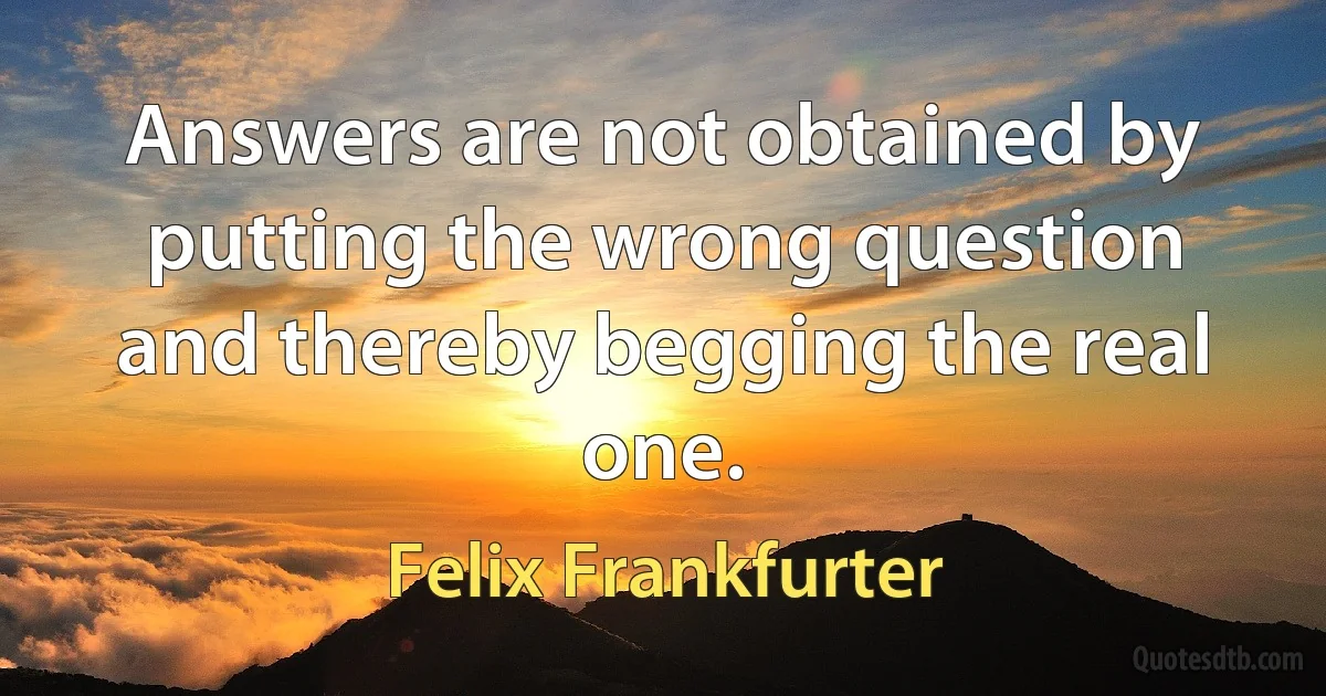 Answers are not obtained by putting the wrong question and thereby begging the real one. (Felix Frankfurter)