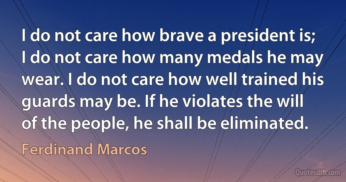 I do not care how brave a president is; I do not care how many medals he may wear. I do not care how well trained his guards may be. If he violates the will of the people, he shall be eliminated. (Ferdinand Marcos)