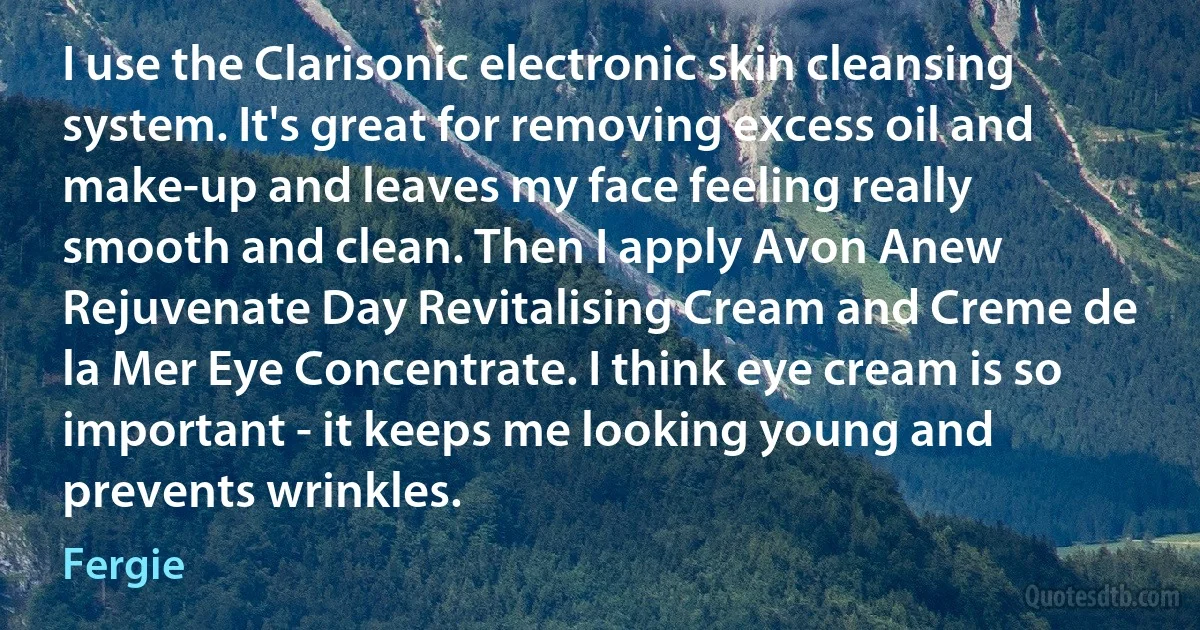 I use the Clarisonic electronic skin cleansing system. It's great for removing excess oil and make-up and leaves my face feeling really smooth and clean. Then I apply Avon Anew Rejuvenate Day Revitalising Cream and Creme de la Mer Eye Concentrate. I think eye cream is so important - it keeps me looking young and prevents wrinkles. (Fergie)