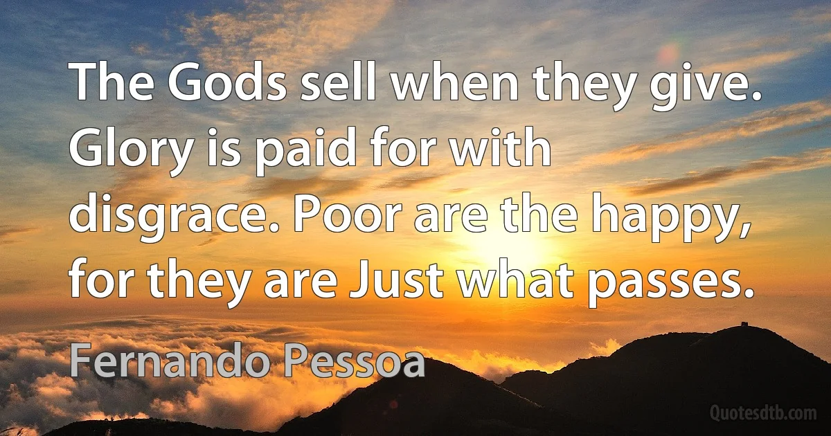 The Gods sell when they give. Glory is paid for with disgrace. Poor are the happy, for they are Just what passes. (Fernando Pessoa)