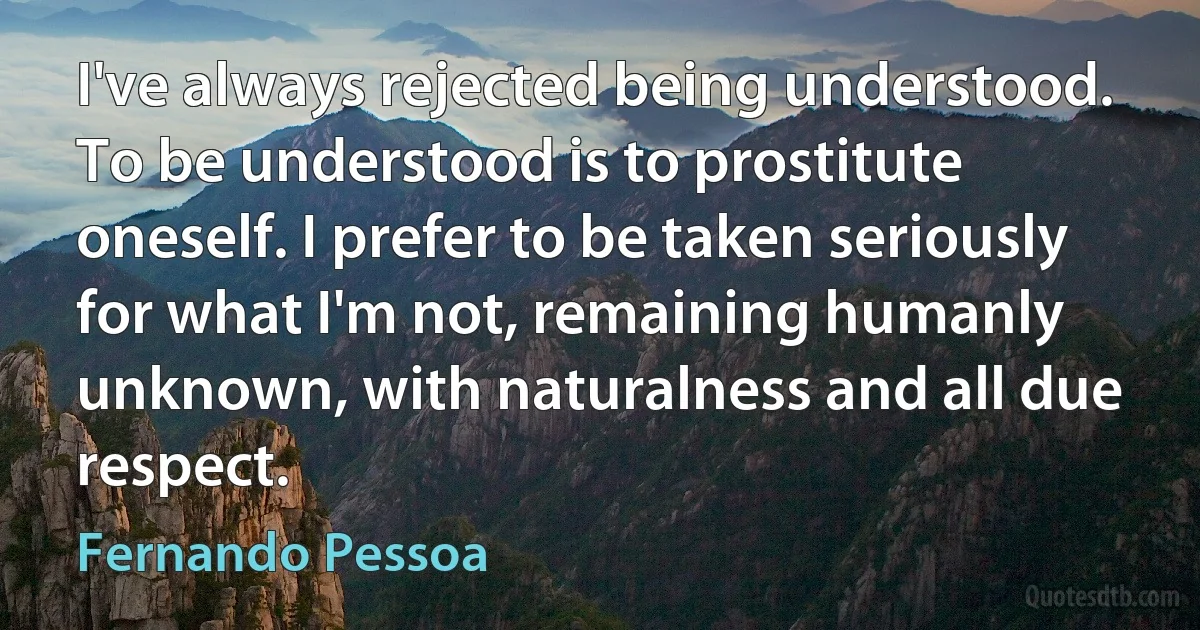 I've always rejected being understood. To be understood is to prostitute oneself. I prefer to be taken seriously for what I'm not, remaining humanly unknown, with naturalness and all due respect. (Fernando Pessoa)