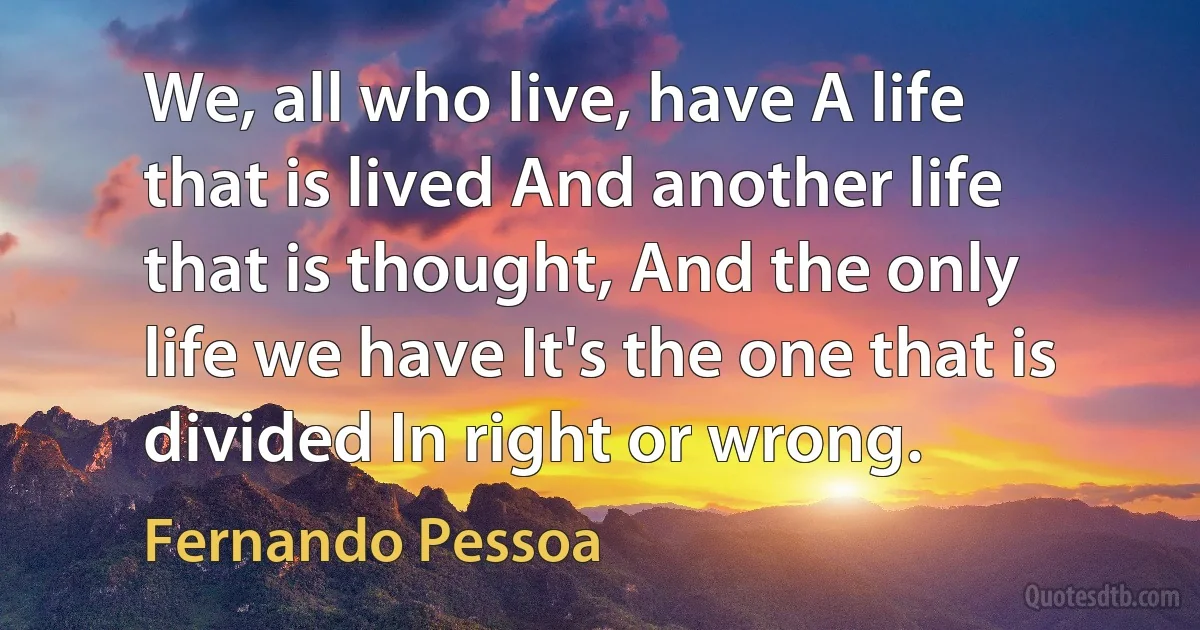 We, all who live, have A life that is lived And another life that is thought, And the only life we have It's the one that is divided In right or wrong. (Fernando Pessoa)