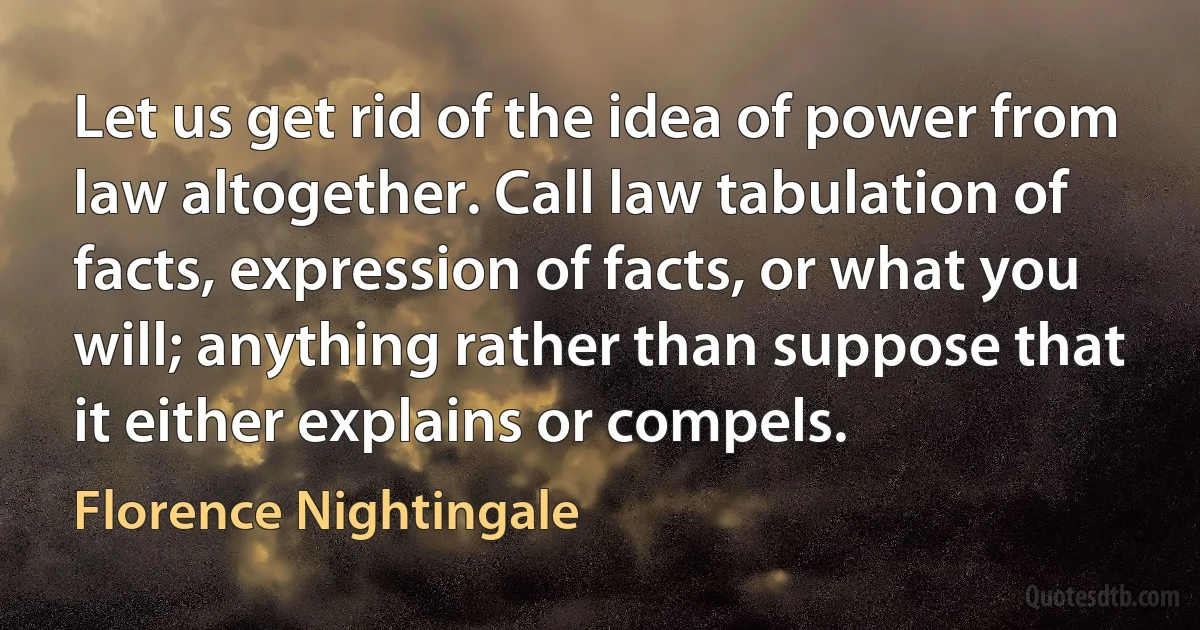 Let us get rid of the idea of power from law altogether. Call law tabulation of facts, expression of facts, or what you will; anything rather than suppose that it either explains or compels. (Florence Nightingale)