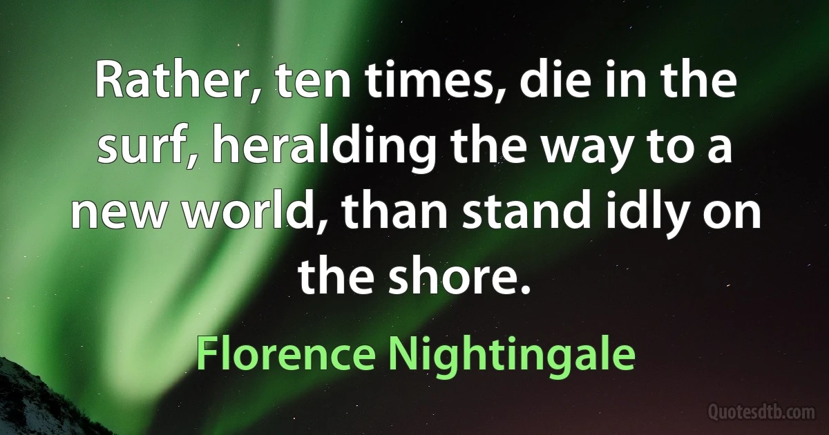 Rather, ten times, die in the surf, heralding the way to a new world, than stand idly on the shore. (Florence Nightingale)