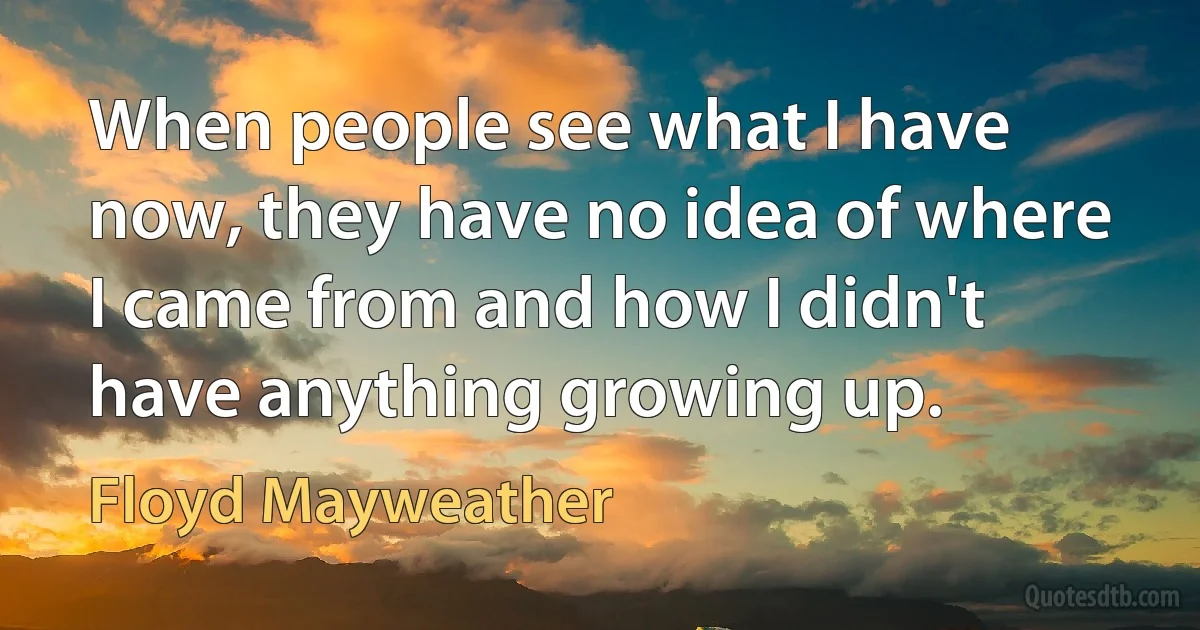 When people see what I have now, they have no idea of where I came from and how I didn't have anything growing up. (Floyd Mayweather)