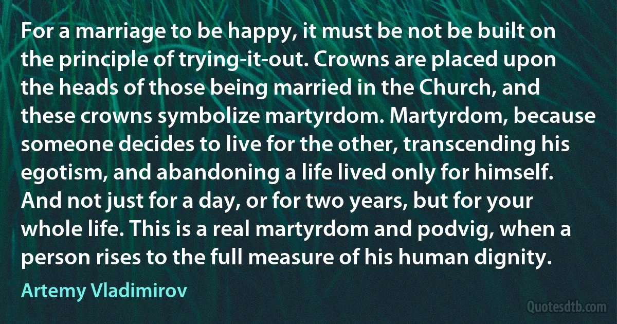 For a marriage to be happy, it must be not be built on the principle of trying-it-out. Crowns are placed upon the heads of those being married in the Church, and these crowns symbolize martyrdom. Martyrdom, because someone decides to live for the other, transcending his egotism, and abandoning a life lived only for himself. And not just for a day, or for two years, but for your whole life. This is a real martyrdom and podvig, when a person rises to the full measure of his human dignity. (Artemy Vladimirov)