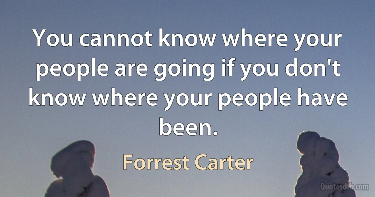 You cannot know where your people are going if you don't know where your people have been. (Forrest Carter)