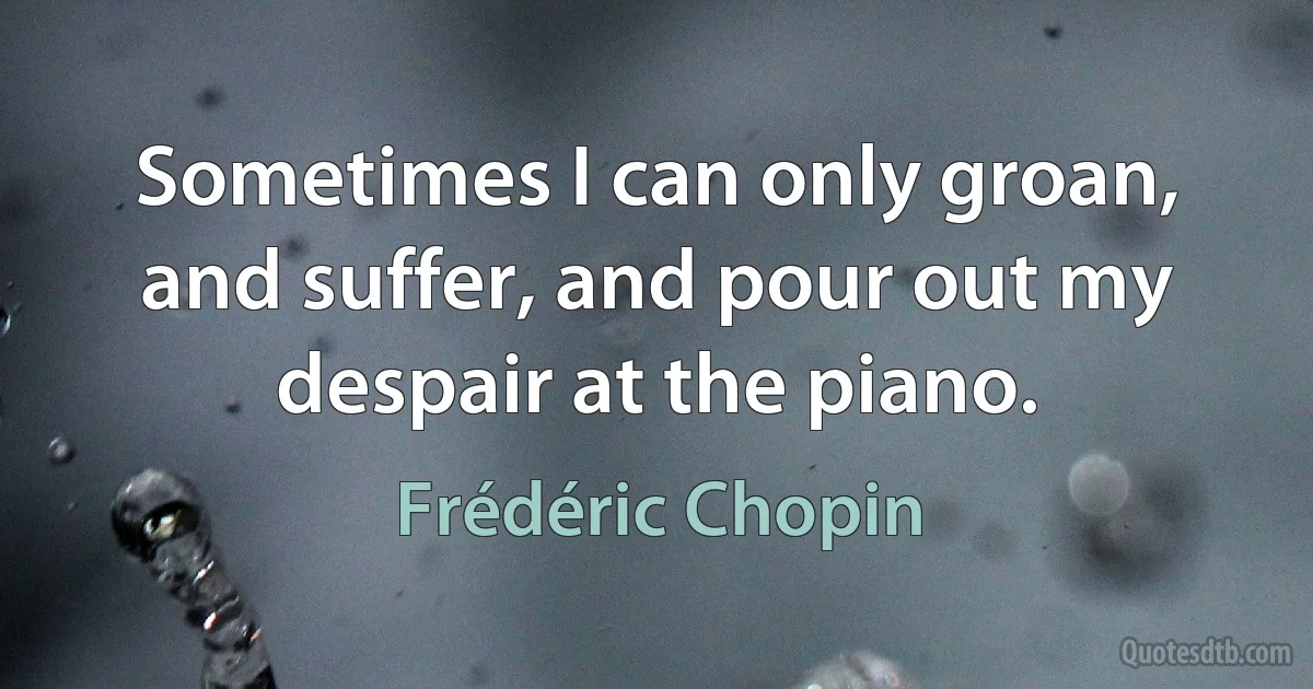 Sometimes I can only groan, and suffer, and pour out my despair at the piano. (Frédéric Chopin)