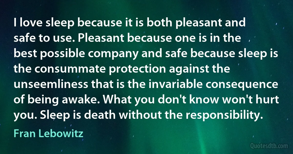 I love sleep because it is both pleasant and safe to use. Pleasant because one is in the best possible company and safe because sleep is the consummate protection against the unseemliness that is the invariable consequence of being awake. What you don't know won't hurt you. Sleep is death without the responsibility. (Fran Lebowitz)