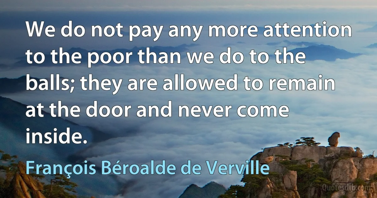 We do not pay any more attention to the poor than we do to the balls; they are allowed to remain at the door and never come inside. (François Béroalde de Verville)