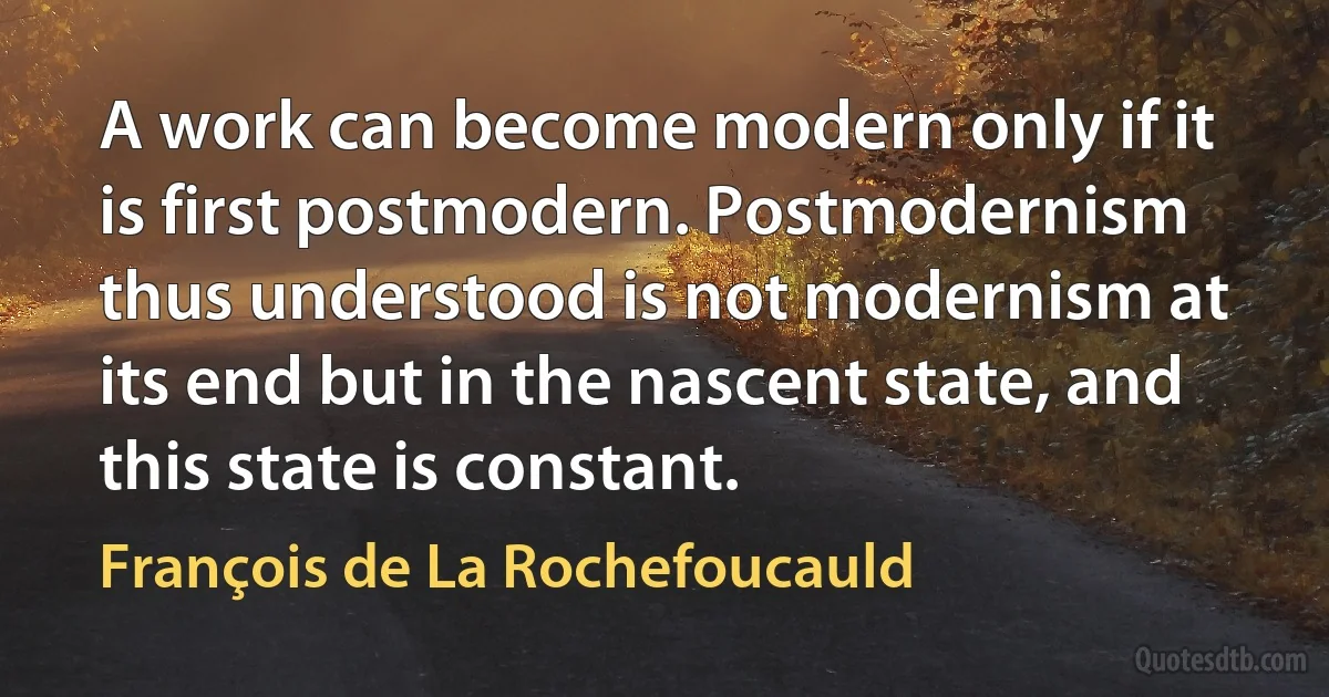 A work can become modern only if it is first postmodern. Postmodernism thus understood is not modernism at its end but in the nascent state, and this state is constant. (François de La Rochefoucauld)