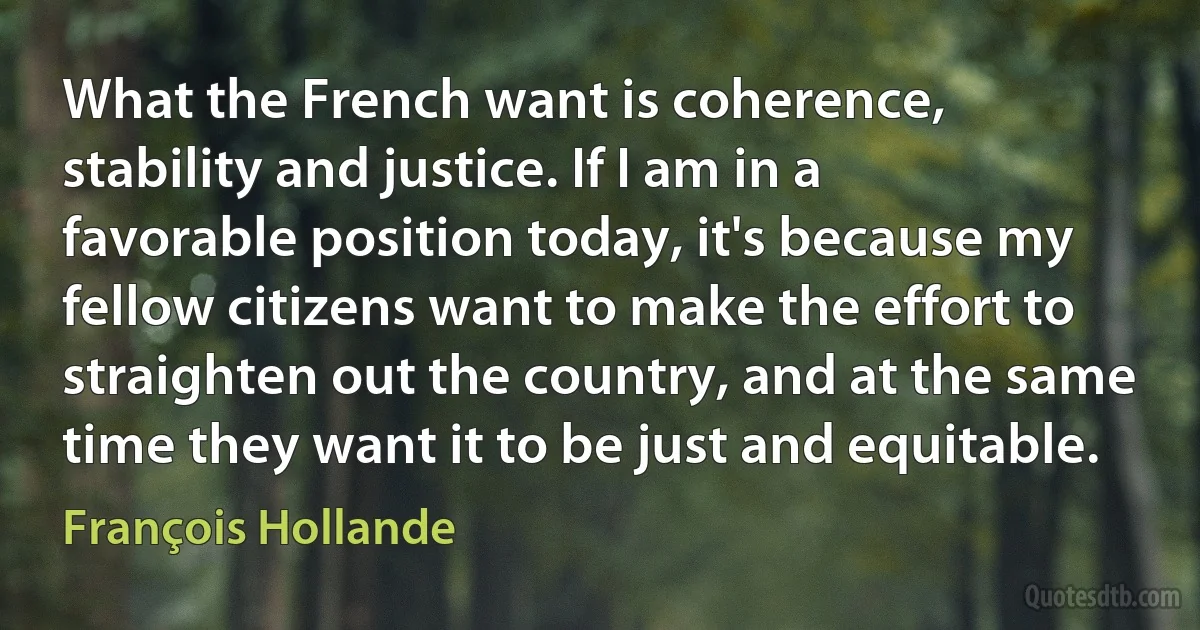 What the French want is coherence, stability and justice. If I am in a favorable position today, it's because my fellow citizens want to make the effort to straighten out the country, and at the same time they want it to be just and equitable. (François Hollande)