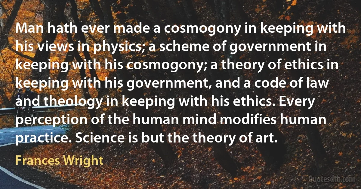 Man hath ever made a cosmogony in keeping with his views in physics; a scheme of government in keeping with his cosmogony; a theory of ethics in keeping with his government, and a code of law and theology in keeping with his ethics. Every perception of the human mind modifies human practice. Science is but the theory of art. (Frances Wright)