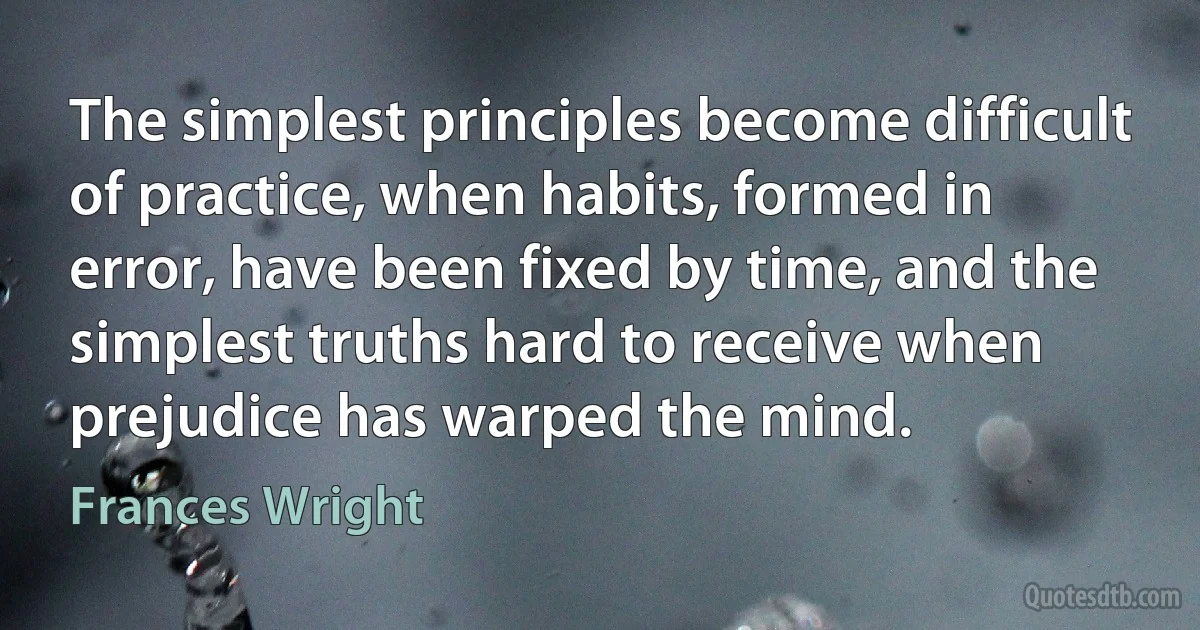 The simplest principles become difficult of practice, when habits, formed in error, have been fixed by time, and the simplest truths hard to receive when prejudice has warped the mind. (Frances Wright)