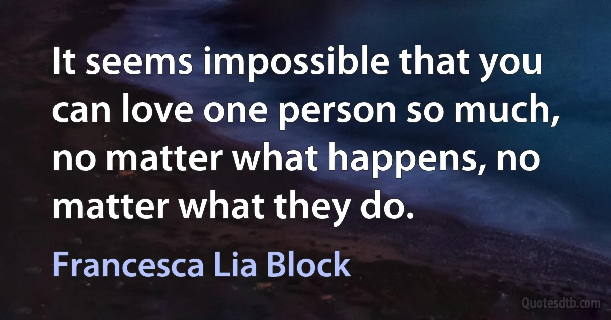 It seems impossible that you can love one person so much, no matter what happens, no matter what they do. (Francesca Lia Block)