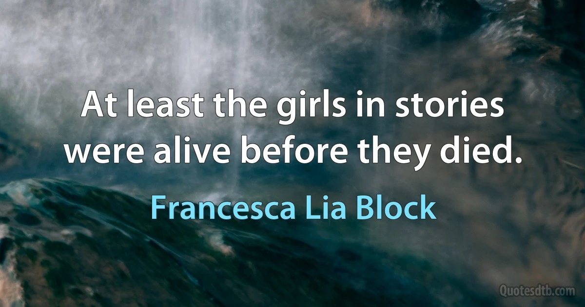 At least the girls in stories were alive before they died. (Francesca Lia Block)