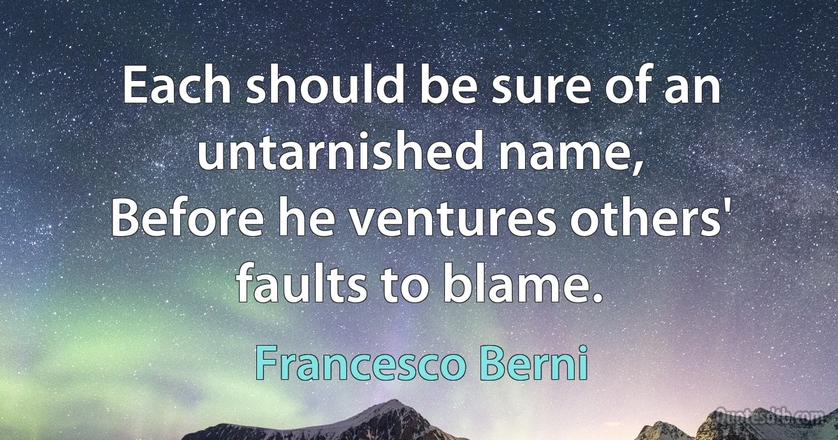 Each should be sure of an untarnished name,
Before he ventures others' faults to blame. (Francesco Berni)