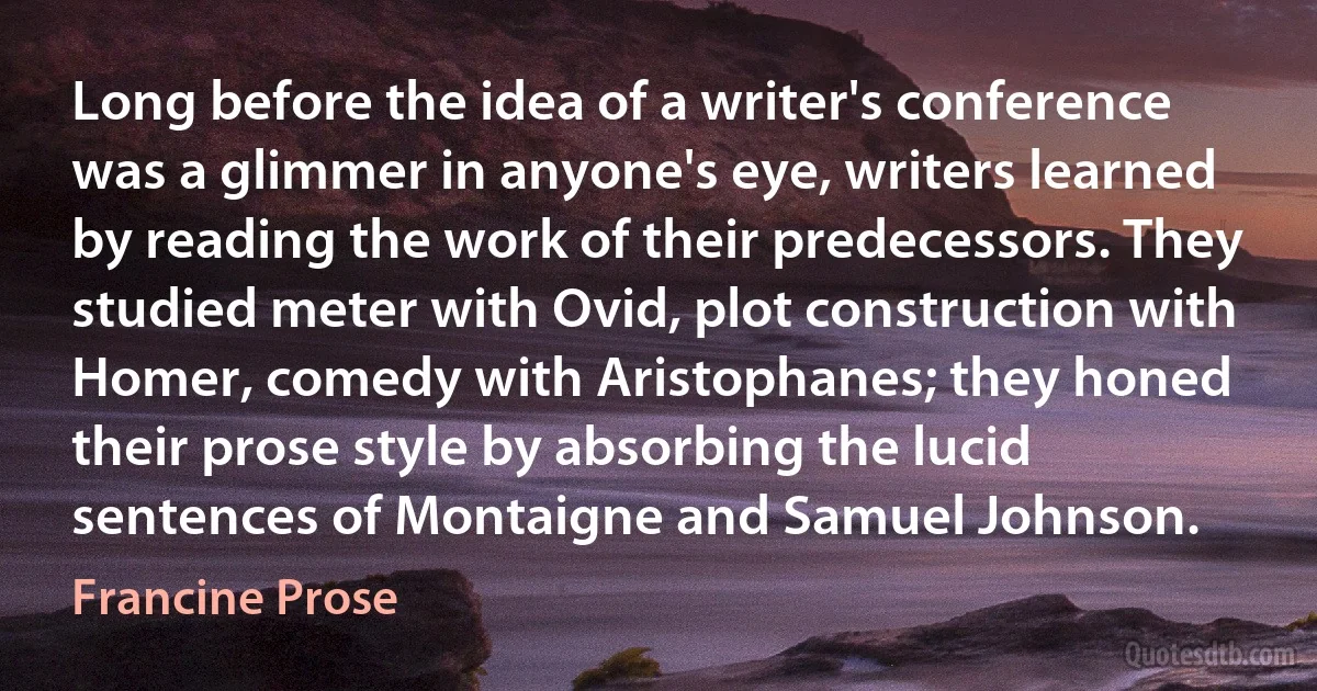 Long before the idea of a writer's conference was a glimmer in anyone's eye, writers learned by reading the work of their predecessors. They studied meter with Ovid, plot construction with Homer, comedy with Aristophanes; they honed their prose style by absorbing the lucid sentences of Montaigne and Samuel Johnson. (Francine Prose)