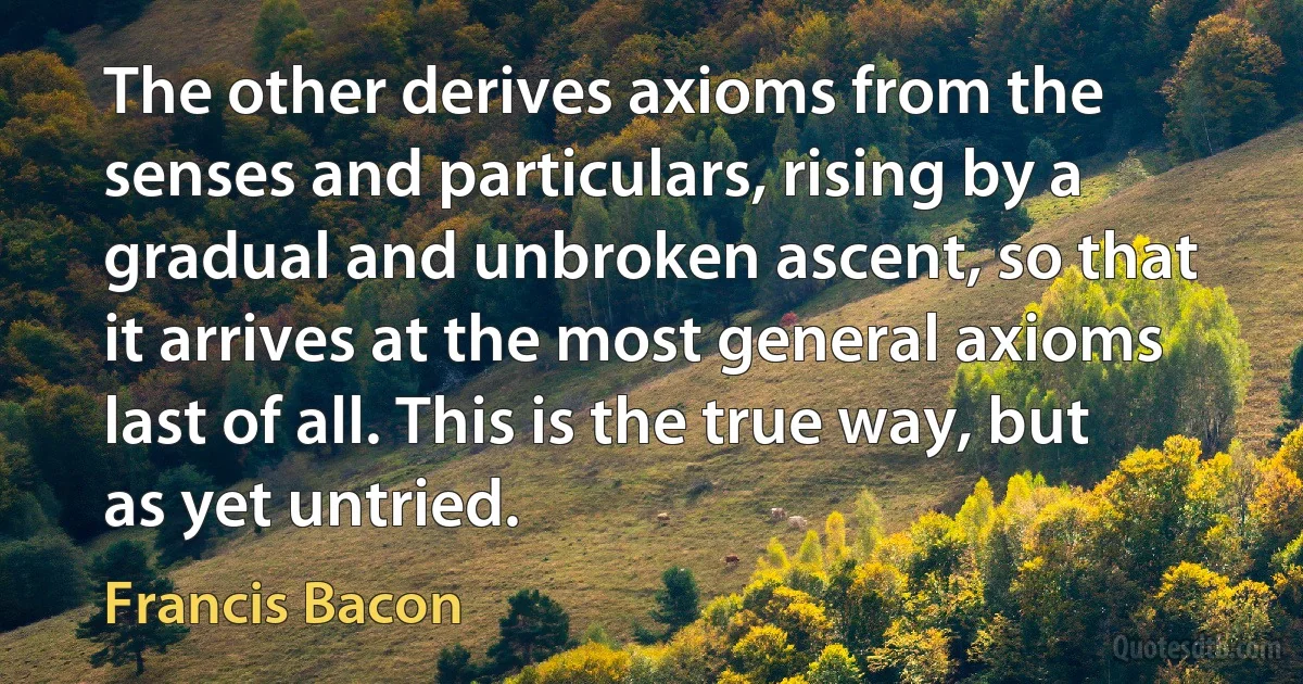 The other derives axioms from the senses and particulars, rising by a gradual and unbroken ascent, so that it arrives at the most general axioms last of all. This is the true way, but as yet untried. (Francis Bacon)