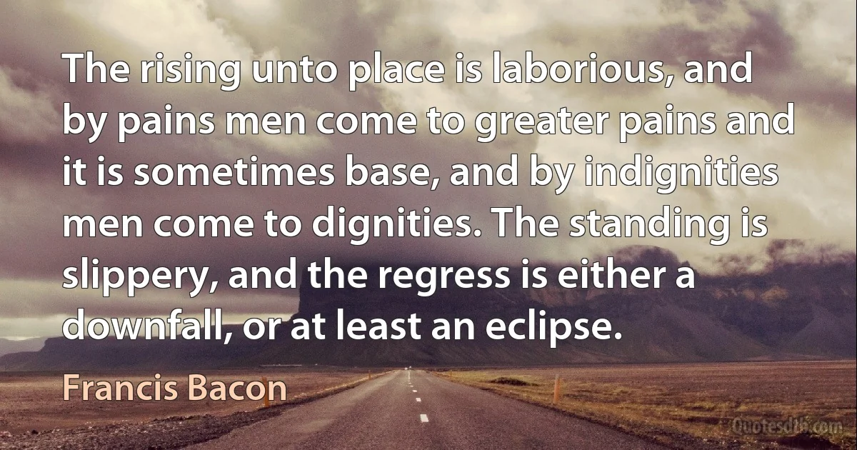 The rising unto place is laborious, and by pains men come to greater pains and it is sometimes base, and by indignities men come to dignities. The standing is slippery, and the regress is either a downfall, or at least an eclipse. (Francis Bacon)