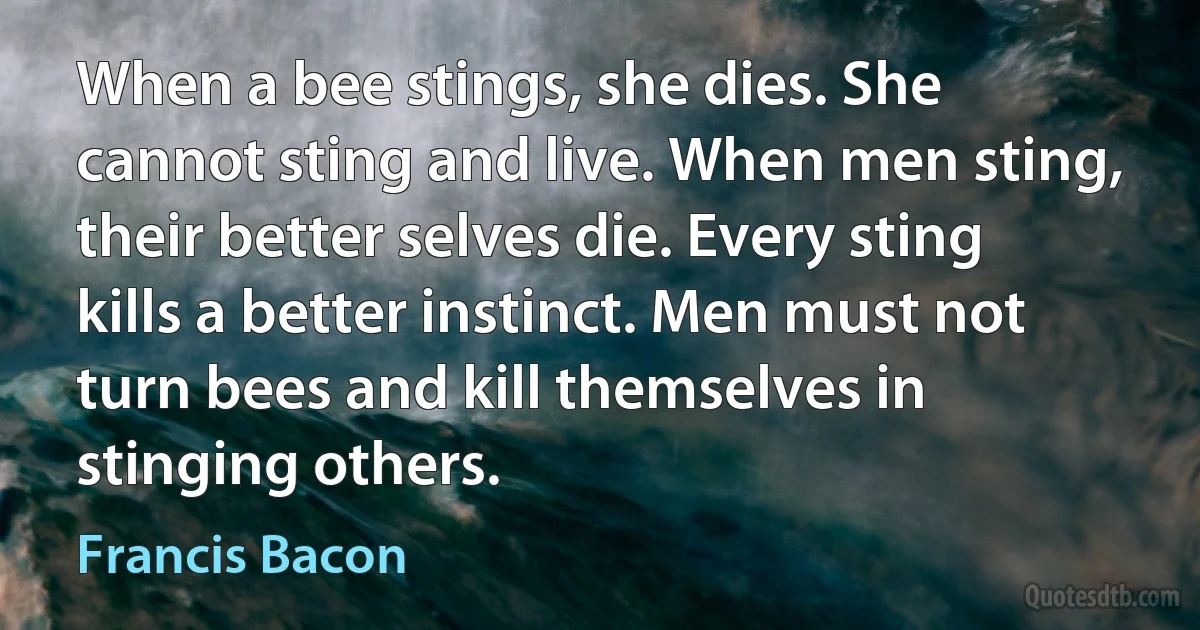 When a bee stings, she dies. She cannot sting and live. When men sting, their better selves die. Every sting kills a better instinct. Men must not turn bees and kill themselves in stinging others. (Francis Bacon)