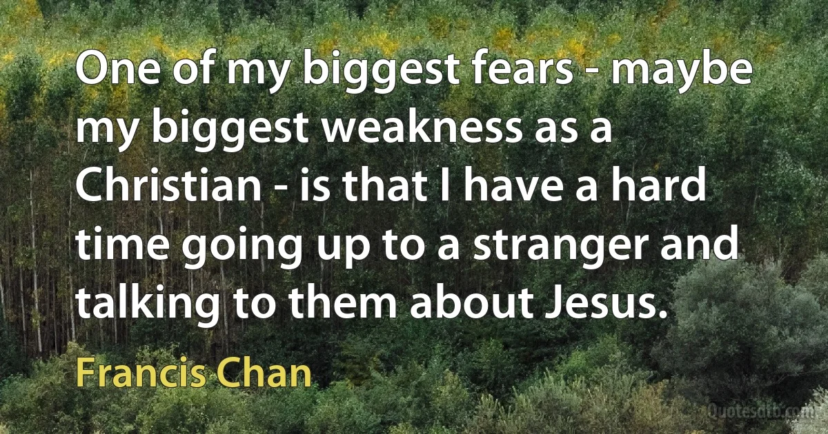 One of my biggest fears - maybe my biggest weakness as a Christian - is that I have a hard time going up to a stranger and talking to them about Jesus. (Francis Chan)