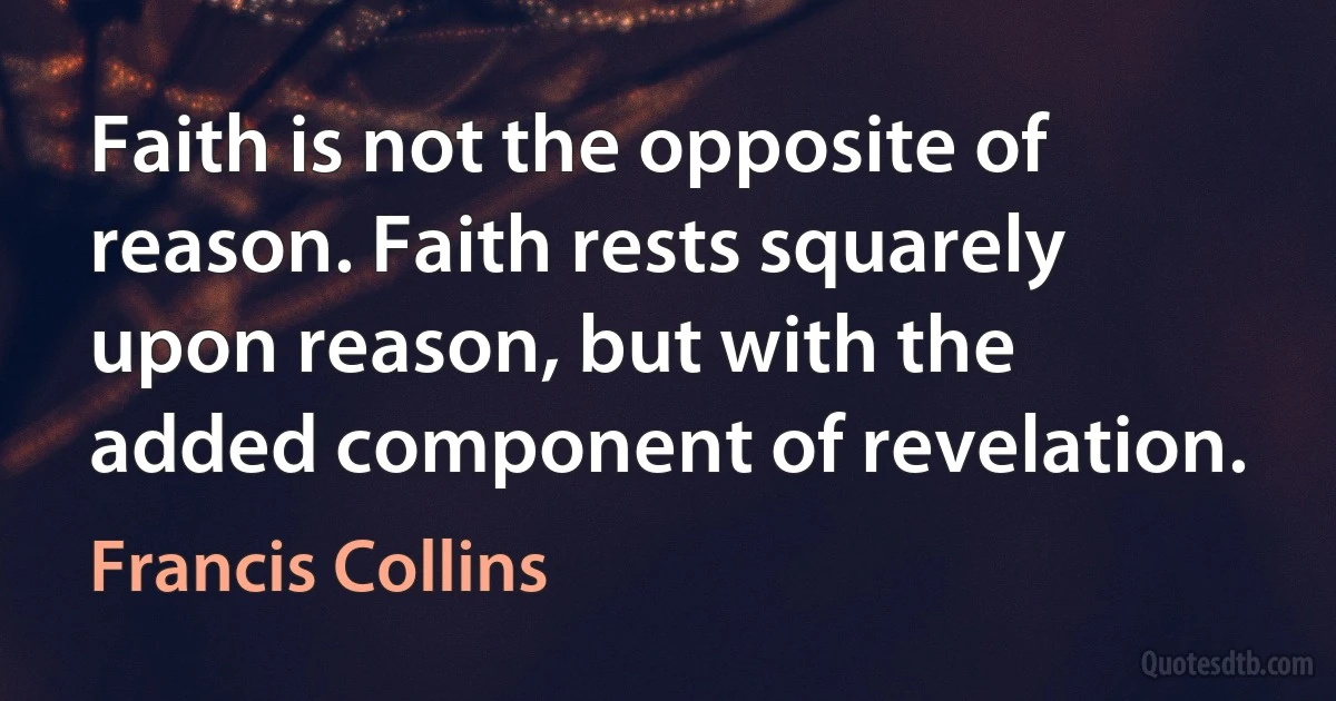 Faith is not the opposite of reason. Faith rests squarely upon reason, but with the added component of revelation. (Francis Collins)