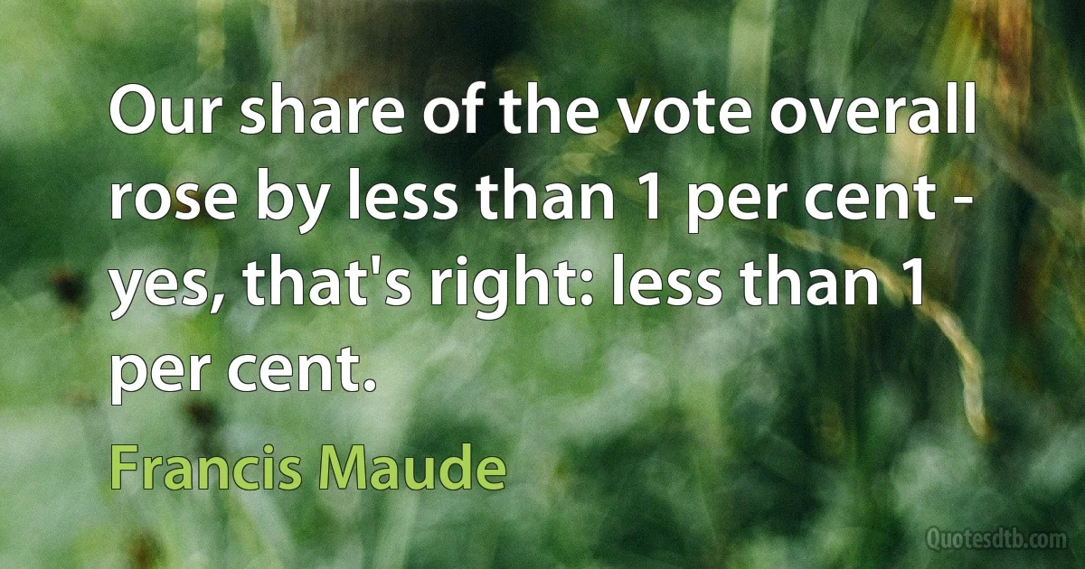 Our share of the vote overall rose by less than 1 per cent - yes, that's right: less than 1 per cent. (Francis Maude)