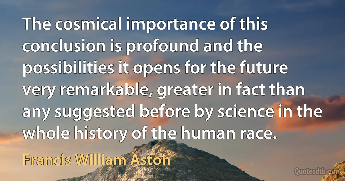 The cosmical importance of this conclusion is profound and the possibilities it opens for the future very remarkable, greater in fact than any suggested before by science in the whole history of the human race. (Francis William Aston)