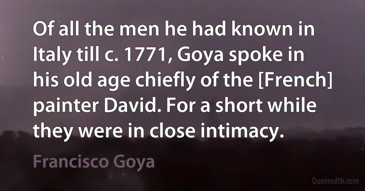 Of all the men he had known in Italy till c. 1771, Goya spoke in his old age chiefly of the [French] painter David. For a short while they were in close intimacy. (Francisco Goya)