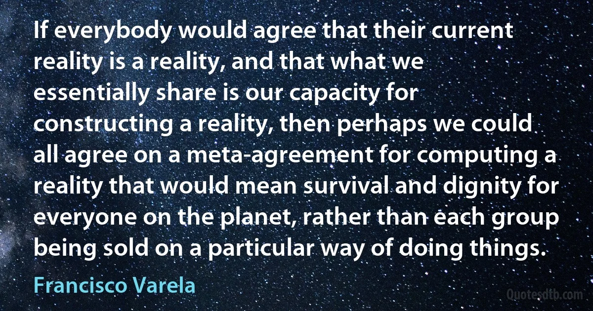 If everybody would agree that their current reality is a reality, and that what we essentially share is our capacity for constructing a reality, then perhaps we could all agree on a meta-agreement for computing a reality that would mean survival and dignity for everyone on the planet, rather than each group being sold on a particular way of doing things. (Francisco Varela)