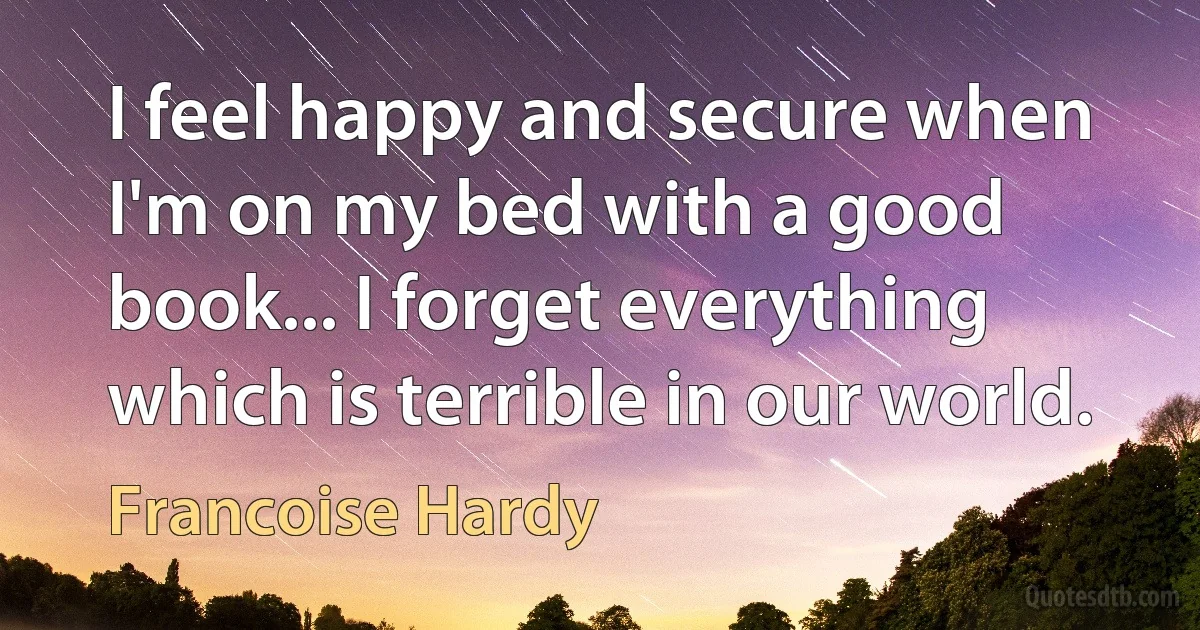 I feel happy and secure when I'm on my bed with a good book... I forget everything which is terrible in our world. (Francoise Hardy)