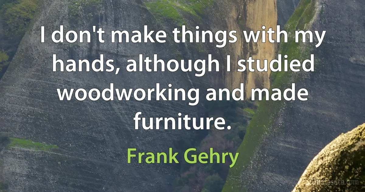 I don't make things with my hands, although I studied woodworking and made furniture. (Frank Gehry)