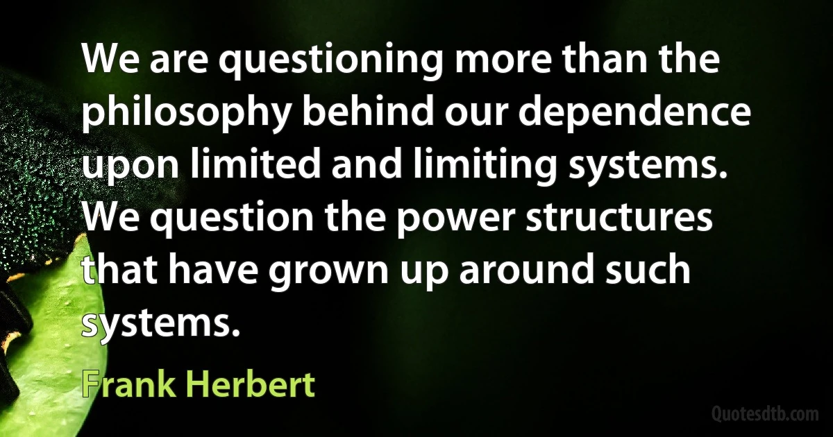 We are questioning more than the philosophy behind our dependence upon limited and limiting systems. We question the power structures that have grown up around such systems. (Frank Herbert)