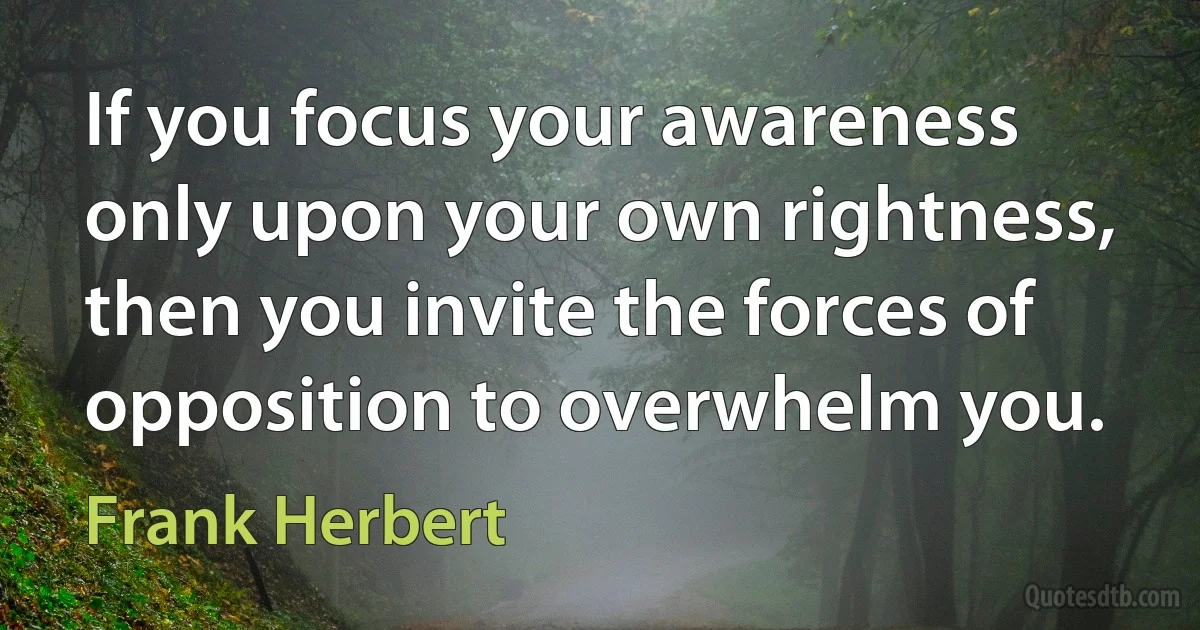 If you focus your awareness only upon your own rightness, then you invite the forces of opposition to overwhelm you. (Frank Herbert)