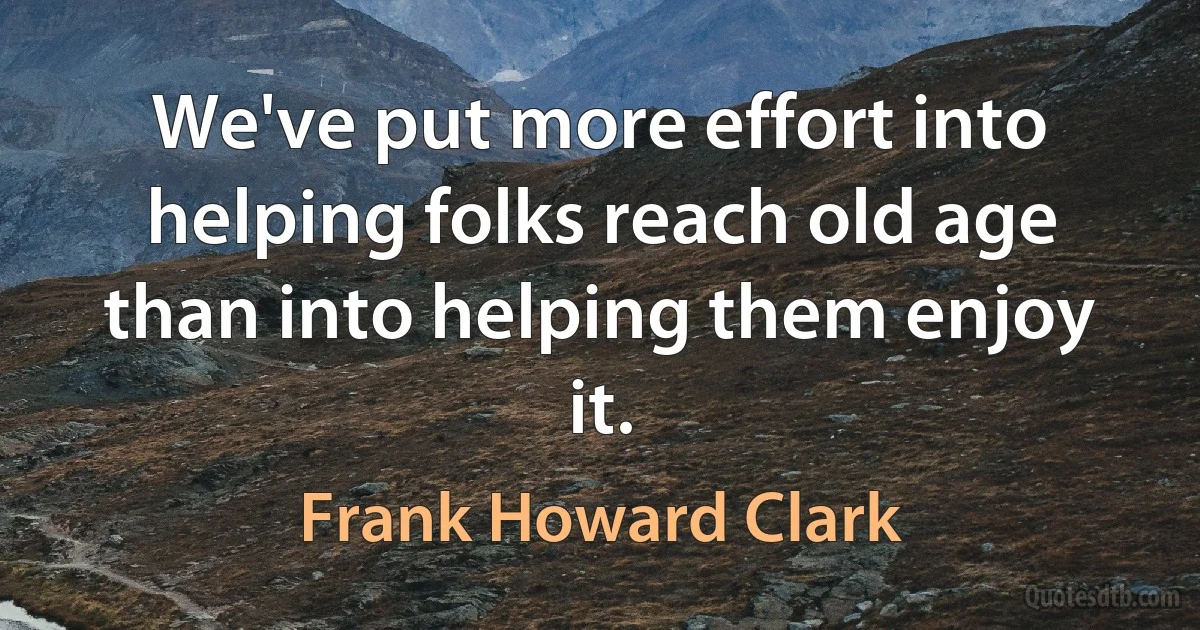 We've put more effort into helping folks reach old age than into helping them enjoy it. (Frank Howard Clark)