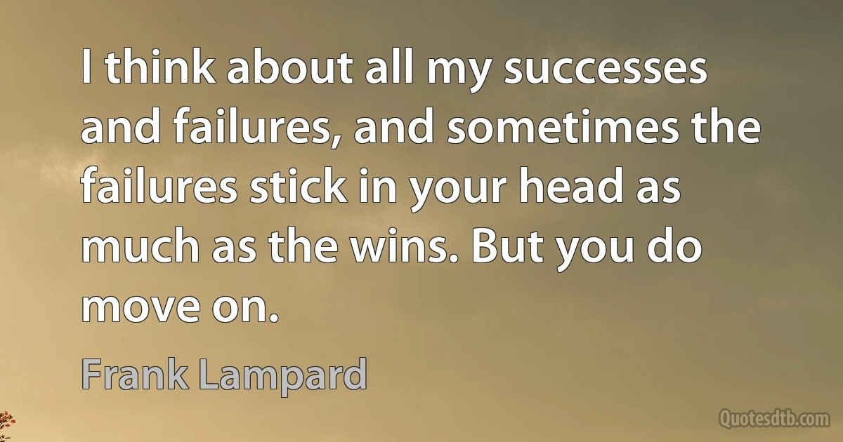 I think about all my successes and failures, and sometimes the failures stick in your head as much as the wins. But you do move on. (Frank Lampard)