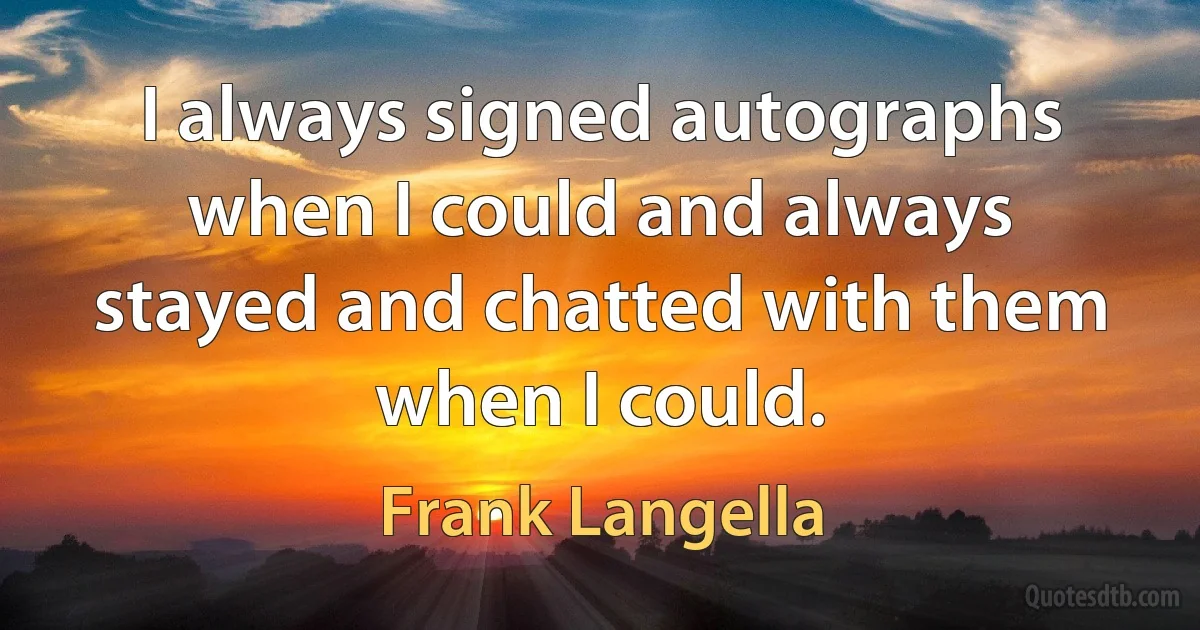 I always signed autographs when I could and always stayed and chatted with them when I could. (Frank Langella)