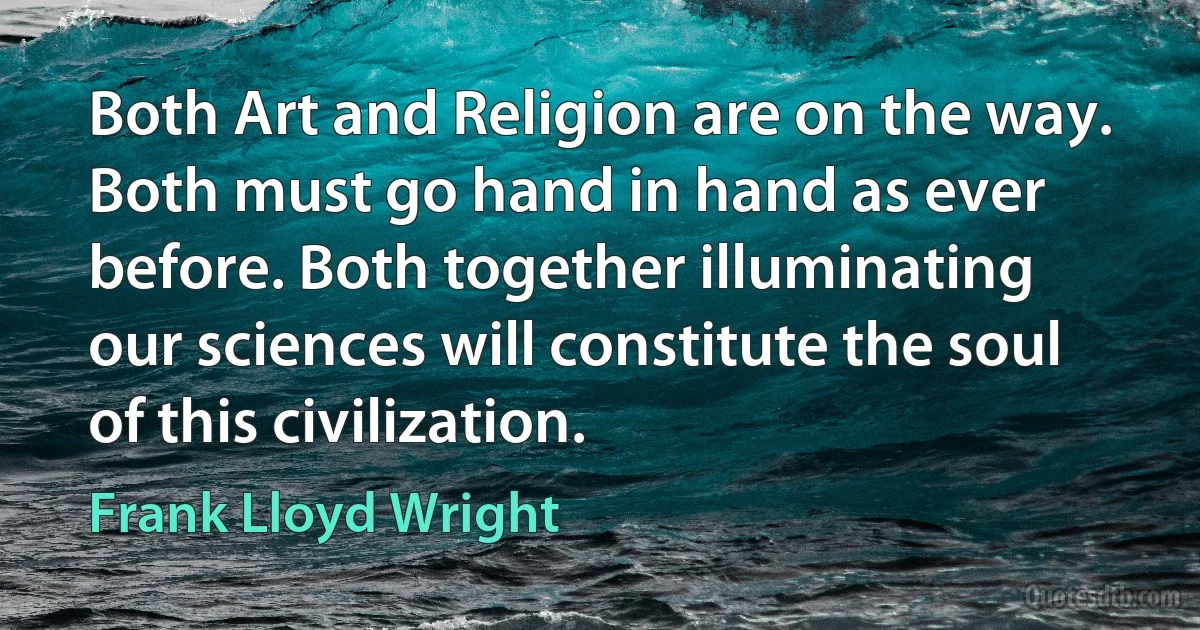 Both Art and Religion are on the way. Both must go hand in hand as ever before. Both together illuminating our sciences will constitute the soul of this civilization. (Frank Lloyd Wright)