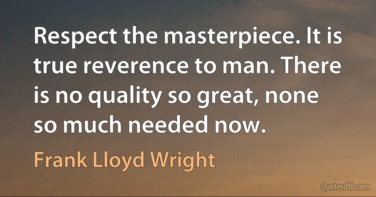 Respect the masterpiece. It is true reverence to man. There is no quality so great, none so much needed now. (Frank Lloyd Wright)