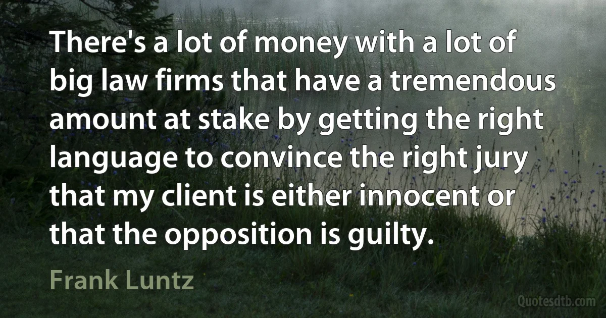 There's a lot of money with a lot of big law firms that have a tremendous amount at stake by getting the right language to convince the right jury that my client is either innocent or that the opposition is guilty. (Frank Luntz)