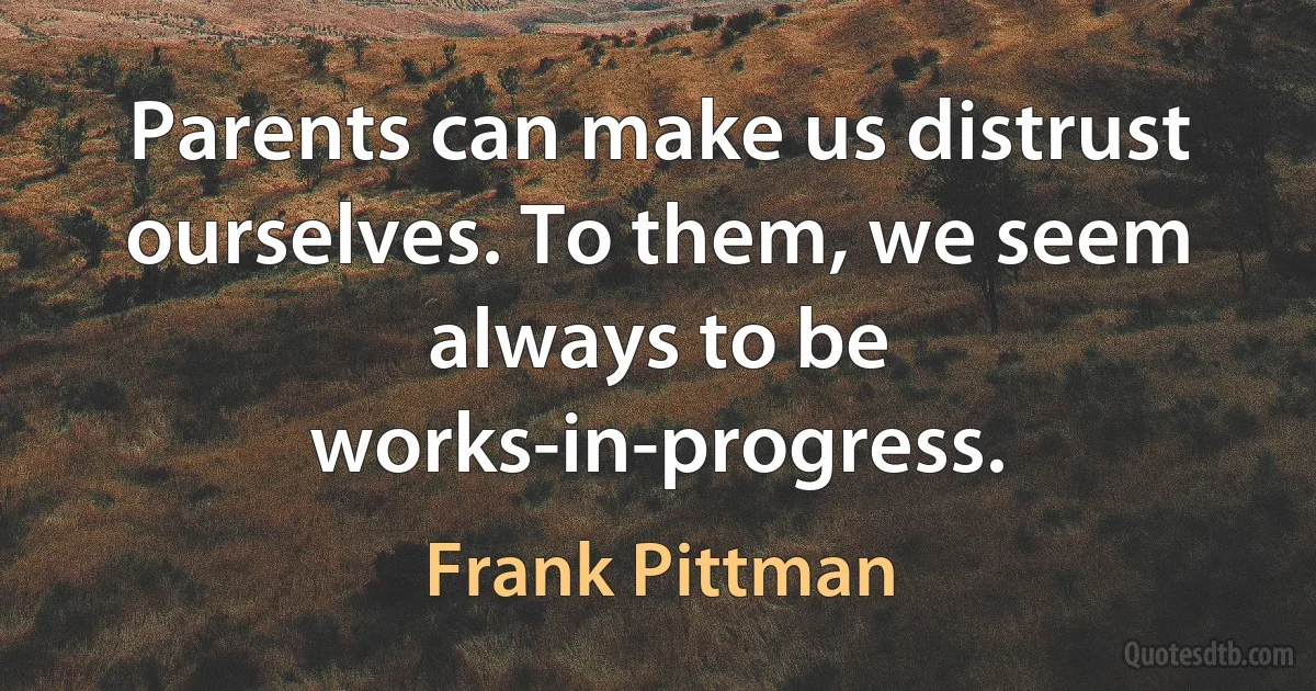 Parents can make us distrust ourselves. To them, we seem always to be works-in-progress. (Frank Pittman)