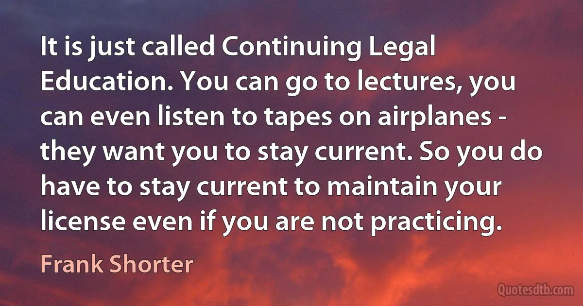 It is just called Continuing Legal Education. You can go to lectures, you can even listen to tapes on airplanes - they want you to stay current. So you do have to stay current to maintain your license even if you are not practicing. (Frank Shorter)