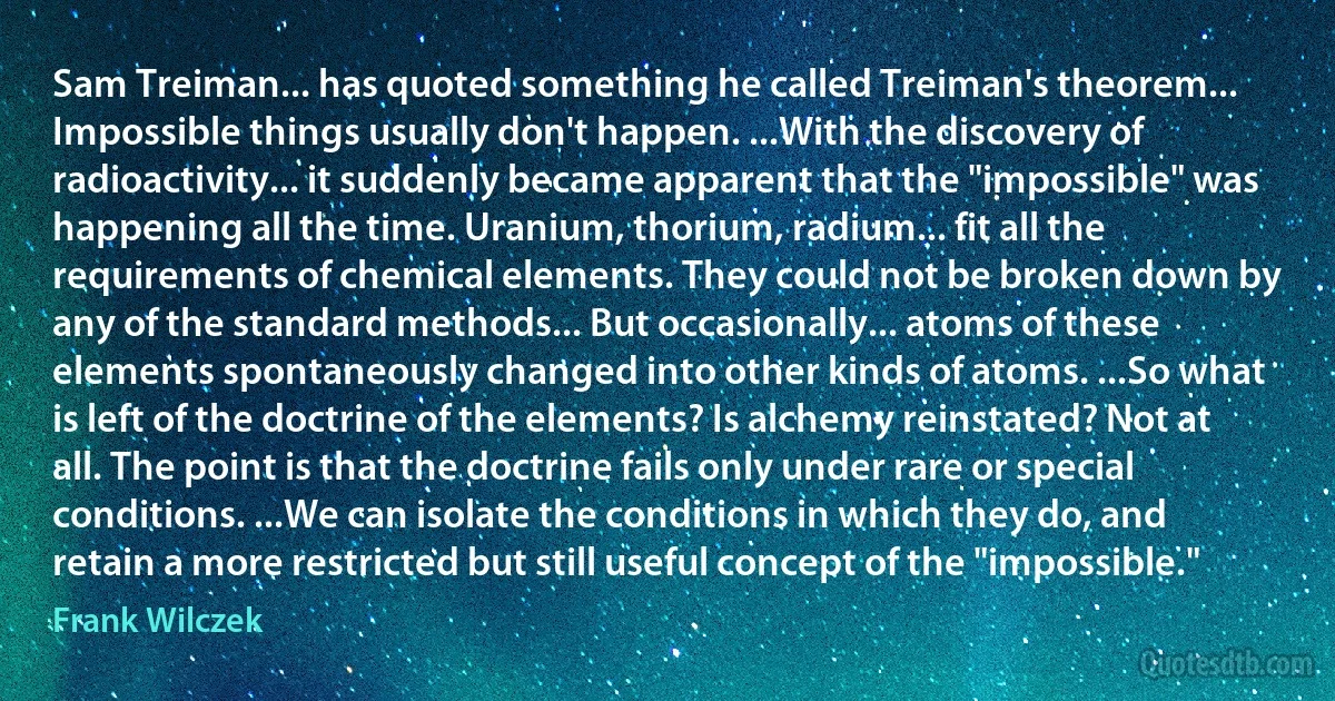 Sam Treiman... has quoted something he called Treiman's theorem... Impossible things usually don't happen. ...With the discovery of radioactivity... it suddenly became apparent that the "impossible" was happening all the time. Uranium, thorium, radium... fit all the requirements of chemical elements. They could not be broken down by any of the standard methods... But occasionally... atoms of these elements spontaneously changed into other kinds of atoms. ...So what is left of the doctrine of the elements? Is alchemy reinstated? Not at all. The point is that the doctrine fails only under rare or special conditions. ...We can isolate the conditions in which they do, and retain a more restricted but still useful concept of the "impossible." (Frank Wilczek)