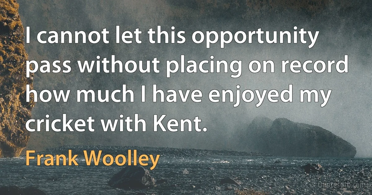 I cannot let this opportunity pass without placing on record how much I have enjoyed my cricket with Kent. (Frank Woolley)