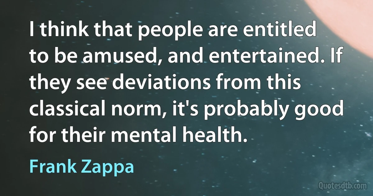 I think that people are entitled to be amused, and entertained. If they see deviations from this classical norm, it's probably good for their mental health. (Frank Zappa)